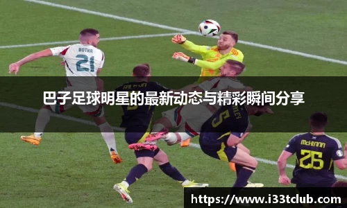 巴子足球明星的最新动态与精彩瞬间分享