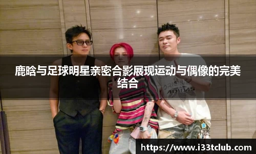 鹿晗与足球明星亲密合影展现运动与偶像的完美结合